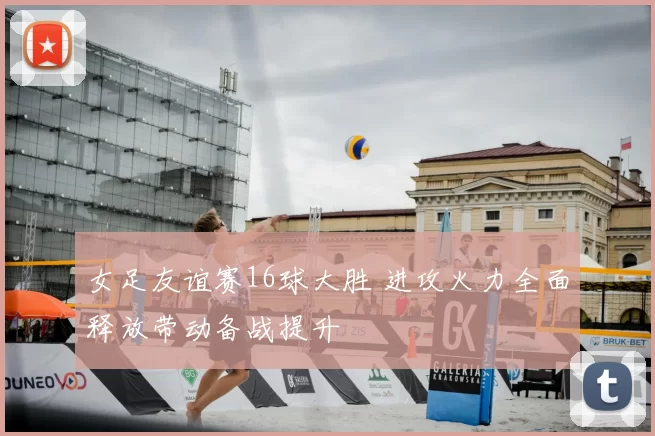 女足友谊赛16球大胜 进攻火力全面释放带动备战提升