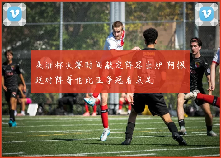 美洲杯决赛时间敲定阵容出炉 阿根廷对阵哥伦比亚争冠看点足