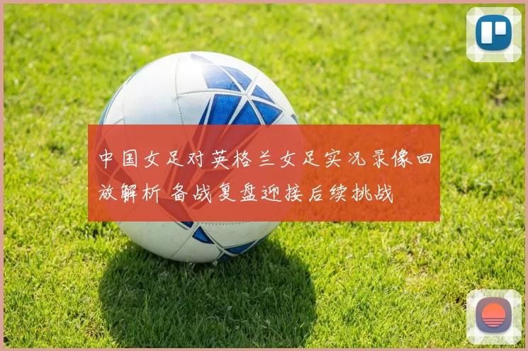 中国女足对英格兰女足实况录像回放解析 备战复盘迎接后续挑战