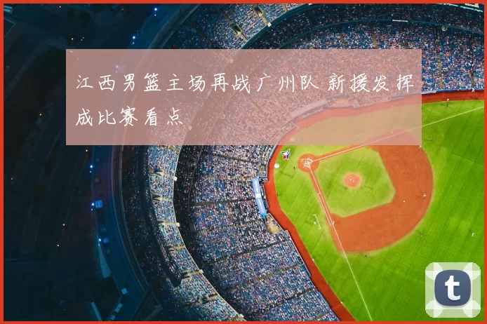 江西男篮主场再战广州队 新援发挥成比赛看点