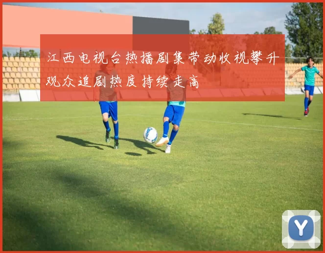 江西电视台热播剧集带动收视攀升观众追剧热度持续走高