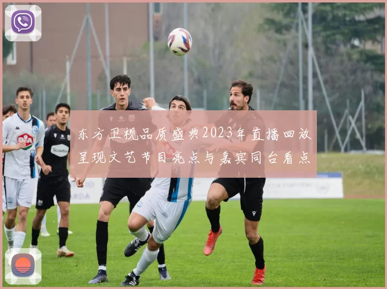 东方卫视品质盛典2023年直播回放呈现文艺节目亮点与嘉宾同台看点