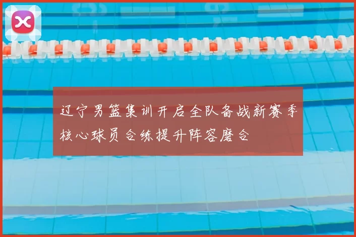 辽宁男篮集训开启全队备战新赛季核心球员合练提升阵容磨合