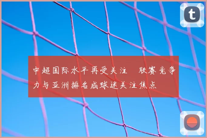 中超国际水平再受关注　联赛竞争力与亚洲排名成球迷关注焦点
