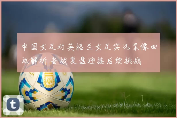 中国女足对英格兰女足实况录像回放解析 备战复盘迎接后续挑战