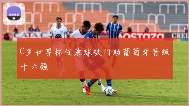 C罗世界杯任意球破门助葡萄牙晋级十六强