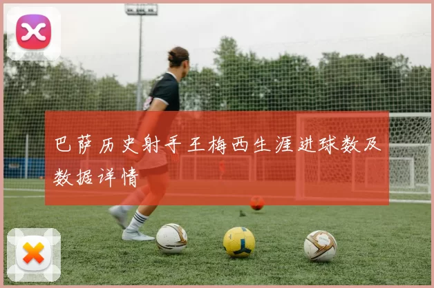 巴萨历史射手王梅西生涯进球数及数据详情