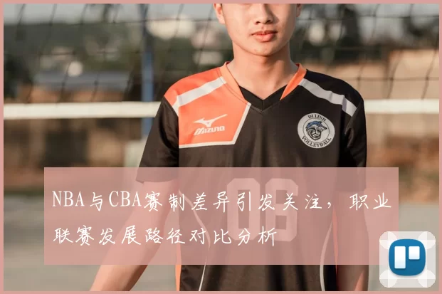 NBA与CBA赛制差异引发关注，职业联赛发展路径对比分析