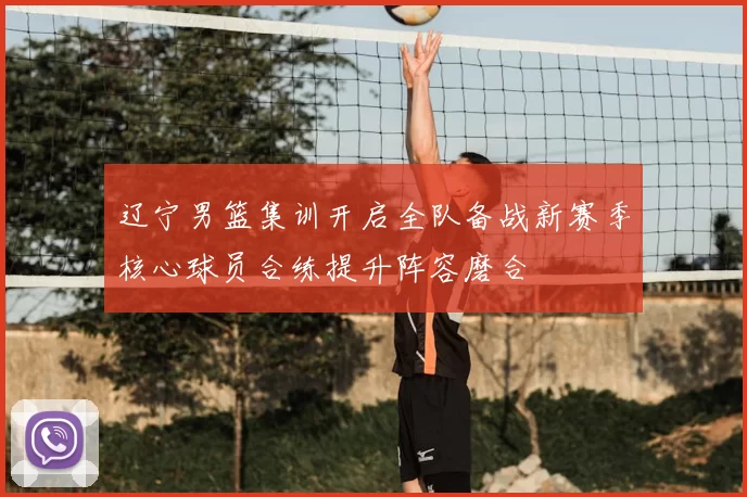 辽宁男篮集训开启全队备战新赛季核心球员合练提升阵容磨合