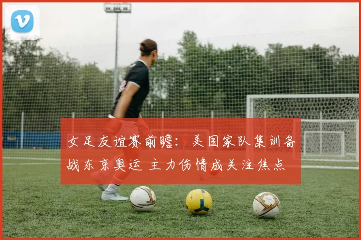 女足友谊赛前瞻：美国家队集训备战东京奥运 主力伤情成关注焦点