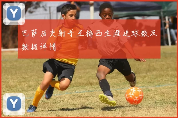 巴萨历史射手王梅西生涯进球数及数据详情