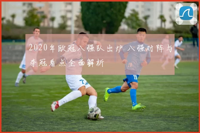 2020年欧冠八强队出炉 八强对阵与夺冠看点全面解析
