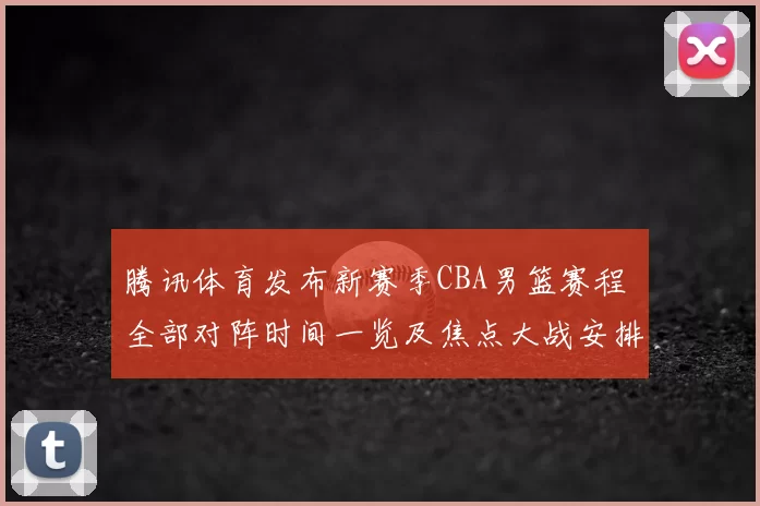 腾讯体育发布新赛季CBA男篮赛程 全部对阵时间一览及焦点大战安排