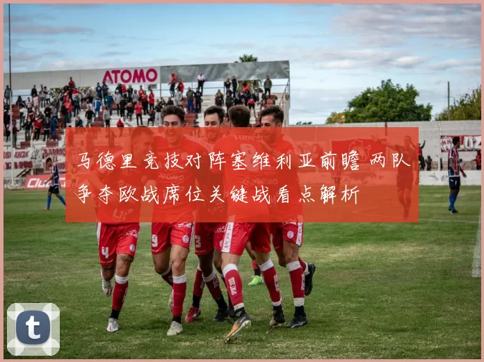 马德里竞技对阵塞维利亚前瞻 两队争夺欧战席位关键战看点解析