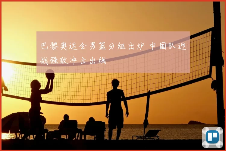 巴黎奥运会男篮分组出炉 中国队迎战强敌冲击出线