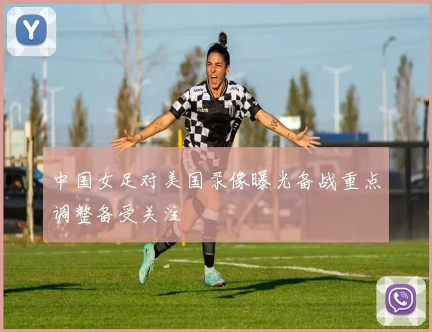中国女足对美国录像曝光备战重点调整备受关注