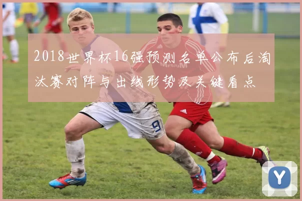 2018世界杯16强预测名单公布后淘汰赛对阵与出线形势及关键看点