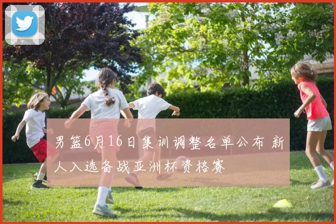 男篮6月16日集训调整名单公布 新人入选备战亚洲杯资格赛