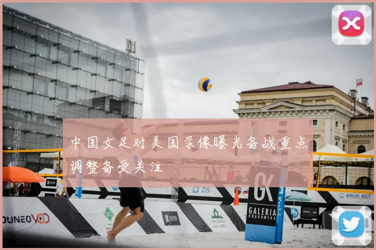 中国女足对美国录像曝光备战重点调整备受关注