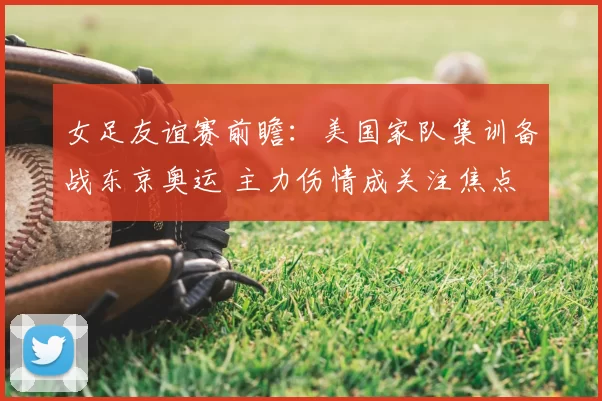 女足友谊赛前瞻：美国家队集训备战东京奥运 主力伤情成关注焦点