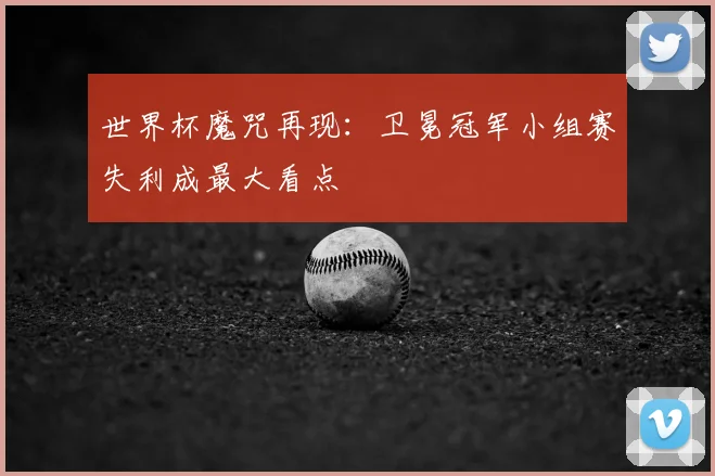 世界杯魔咒再现:卫冕冠军小组赛失利成最大看点
