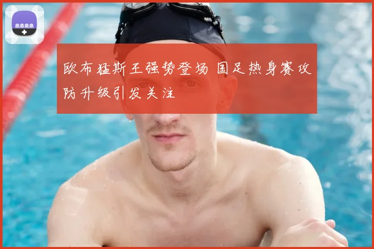 欧布猛斯王强势登场 国足热身赛攻防升级引发关注