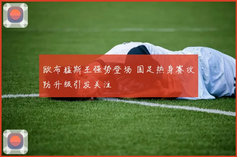 欧布猛斯王强势登场 国足热身赛攻防升级引发关注