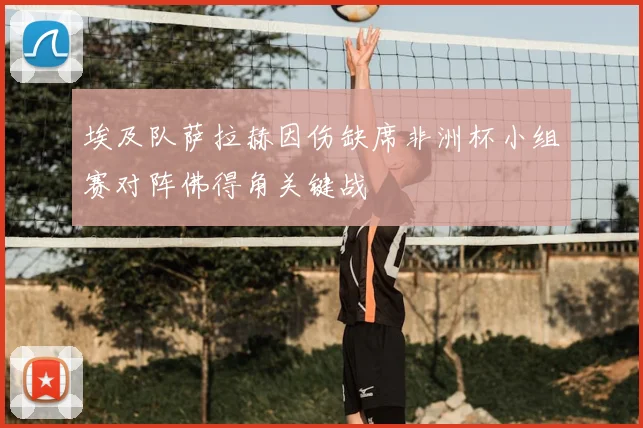 埃及队萨拉赫因伤缺席非洲杯小组赛对阵佛得角关键战
