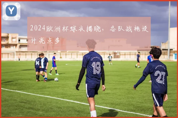 2024欧洲杯球衣揭晓,各队战袍设计亮点多