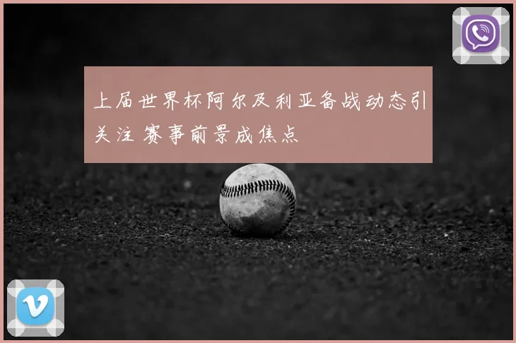 上届世界杯阿尔及利亚备战动态引关注 赛事前景成焦点