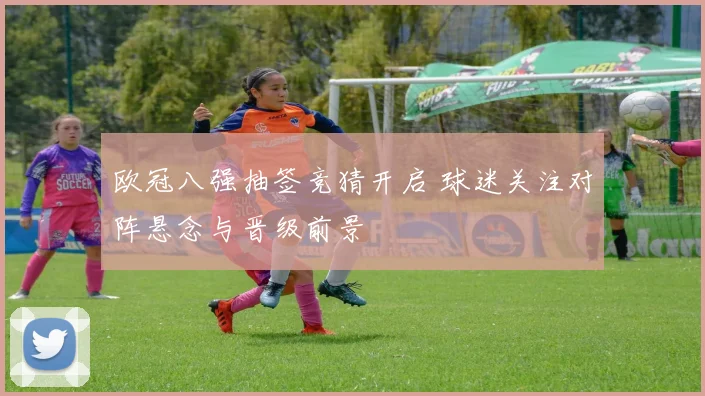 欧冠八强抽签竞猜开启 球迷关注对阵悬念与晋级前景